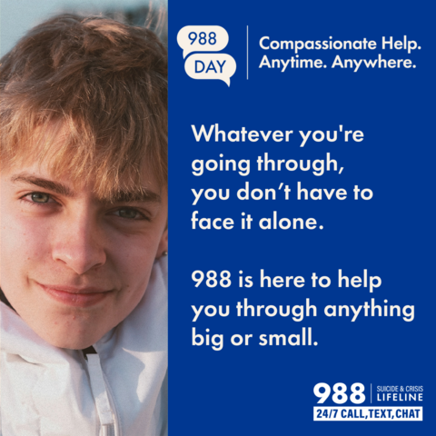 Teen smiling. 988 Day. Compassionate Help. Anytime. Anywhere. Whatever you're going through, you don't have to face it alone. 988 is here to help you through anything big or small.988 Suicide & Crisis Lifeline. 24/7 Call, text, chat.