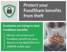 Protect your FoodShare benefits from theft. Scammers are trying to steal FoodShare benefits. Monitor and protect your FoodShare benefits using features in the MyACCESS and ebtEDGE mobile apps.