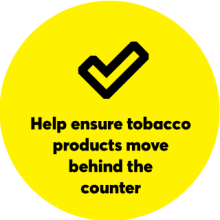 Yellow circle with check mark: Help ensure tobacco products move behind the counter