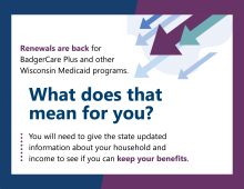 Renewals are back for BadgerCare Plus and other Wisconsin Medicaid programs. What does that mean for you? You will need to give the state updated information about your household and income to see if you can keep your benefits.